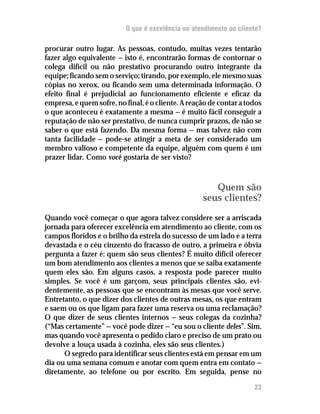 O que é excelência no atendimento ao cliente?

procurar outro lugar. As pessoas, contudo, muitas vezes tentarão
fazer algo equivalente — isto é, encontrarão formas de contornar o
colega difícil ou não prestativo procurando outro integrante da
equipe; ficando sem o serviço; tirando, por exemplo, ele mesmo suas
cópias no xerox, ou ficando sem uma determinada informação. O
efeito final é prejudicial ao funcionamento eficiente e eficaz da
empresa, e quem sofre, no final, é o cliente. A reação de contar a todos
o que aconteceu é exatamente a mesma — é muito fácil conseguir a
reputação de não ser prestativo, de nunca cumprir prazos, de não se
saber o que está fazendo. Da mesma forma — mas talvez não com
tanta facilidade — pode-se atingir a meta de ser considerado um
membro valioso e competente da equipe, alguém com quem é um
prazer lidar. Como você gostaria de ser visto?



                                                       Quem são
                                                    seus clientes?
Quando você começar o que agora talvez considere ser a arriscada
jornada para oferecer excelência em atendimento ao cliente, com os
campos floridos e o brilho da estrela do sucesso de um lado e a terra
devastada e o céu cinzento do fracasso de outro, a primeira e óbvia
pergunta a fazer é: quem são seus clientes? É muito difícil oferecer
um bom atendimento aos clientes a menos que se saiba exatamente
quem eles são. Em alguns casos, a resposta pode parecer muito
simples. Se você é um garçom, seus principais clientes são, evi-
dentemente, as pessoas que se encontram às mesas que você serve.
Entretanto, o que dizer dos clientes de outras mesas, os que entram
e saem ou os que ligam para fazer uma reserva ou uma reclamação?
O que dizer de seus clientes internos — seus colegas da cozinha?
(“Mas certamente” — você pode dizer — “eu sou o cliente deles”. Sim,
mas quando você apresenta o pedido claro e preciso de um prato ou
devolve a louça usada à cozinha, eles são seus clientes.)
      O segredo para identificar seus clientes está em pensar em um
dia ou uma semana comum e anotar com quem entra em contato —
diretamente, ao telefone ou por escrito. Em seguida, pense no

                                                                     23
 