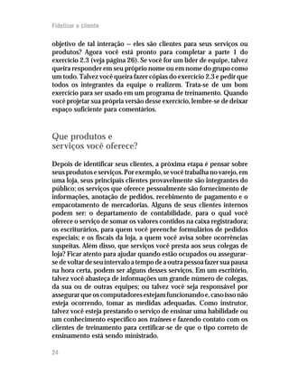 Fidelizar o cliente

objetivo de tal interação — eles são clientes para seus serviços ou
produtos? Agora você está pronto para completar a parte 1 do
exercício 2.3 (veja página 26). Se você for um líder de equipe, talvez
queira responder em seu próprio nome ou em nome do grupo como
um todo. Talvez você queira fazer cópias do exercício 2.3 e pedir que
todos os integrantes da equipe o realizem. Trata-se de um bom
exercício para ser usado em um programa de treinamento. Quando
você projetar sua própria versão desse exercício, lembre-se de deixar
espaço suficiente para comentários.



Que produtos e
serviços você oferece?
Depois de identificar seus clientes, a próxima etapa é pensar sobre
seus produtos e serviços. Por exemplo, se você trabalha no varejo, em
uma loja, seus principais clientes provavelmente são integrantes do
público; os serviços que oferece pessoalmente são fornecimento de
informações, anotação de pedidos, recebimento de pagamento e o
empacotamento de mercadorias. Alguns de seus clientes internos
podem ser: o departamento de contabilidade, para o qual você
oferece o serviço de somar os valores contidos na caixa registradora;
os escriturários, para quem você preenche formulários de pedidos
especiais; e os fiscais da loja, a quem você avisa sobre ocorrências
suspeitas. Além disso, que serviços você presta aos seus colegas de
loja? Ficar atento para ajudar quando estão ocupados ou assegurar-
se de voltar de seu intervalo a tempo de a outra pessoa fazer sua pausa
na hora certa, podem ser alguns desses serviços. Em um escritório,
talvez você abasteça de informações um grande número de colegas,
da sua ou de outras equipes; ou talvez você seja responsável por
assegurar que os computadores estejam funcionando e, caso isso não
esteja ocorrendo, tomar as medidas adequadas. Como instrutor,
talvez você esteja prestando o serviço de ensinar uma habilidade ou
um conhecimento específico aos trainees e fazendo contato com os
clientes de treinamento para certificar-se de que o tipo correto de
ensinamento está sendo ministrado.

24
 