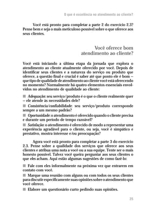 O que é excelência no atendimento ao cliente?

      Você está pronto para completar a parte 2 do exercício 2.3?
Pense bem e seja o mais meticuloso possível sobre o que oferece aos
seus clientes.


                                          Você oferece bom
                                    atendimento ao cliente?
Você está iniciando a última etapa da jornada que explora o
atendimento ao cliente atualmente oferecido por você. Depois de
identificar seus clientes e a natureza do serviço ou produto que
oferece, a questão final e crucial é saber até que ponto ele é bom —
que tipo de qualidade de atendimento ao cliente você está oferecendo
no momento? Normalmente há quatro elementos essenciais envol-
vidos no atendimento de qualidade ao cliente:
n Adequação: seu serviço/produto é o que o cliente realmente quer
— ele atende às necessidades dele?
n Consistência/confiabilidade: seu serviço/produto corresponde
sempre a um mesmo padrão?
n Oportunidade: o atendimento é oferecido quando o cliente precisa
e durante um período de tempo razoável?
n Satisfação: o atendimento é oferecido de modo a representar uma
experiência agradável para o cliente, ou seja, você é simpático e
prestativo, mostra interesse e/ou preocupação?

       Agora você está pronto para completar a parte 3 do exercício
2.3. Pense sobre a qualidade dos serviços que oferece aos seus
clientes e atribua uma nota a você ou a sua equipe. Tente ser o mais
honesto possível. Talvez você queira perguntar aos seus clientes o
que eles acham. Aqui estão algumas sugestões de como fazê-lo:
n Fale com eles informalmente na próxima vez que entrarem em
contato com você.
n Marque uma reunião com alguns ou com todos os seus clientes
para discutir especificamente suas opiniões sobre o atendimento que
você oferece.
n Elabore um questionário curto pedindo suas opiniões.

                                                                   25
 