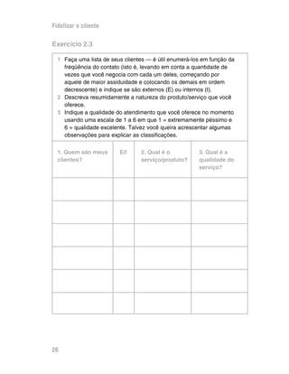 Fidelizar o cliente

Exercício 2.3

  1 Faça uma lista de seus clientes — é útil enumerá-los em função da
    freqüência do contato (isto é, levando em conta a quantidade de
    vezes que você negocia com cada um deles, começando por
    aquele de maior assiduidade e colocando os demais em ordem
    decrescente) e indique se são externos (E) ou internos (I).
  2 Descreva resumidamente a natureza do produto/serviço que você
    oferece.
  3 Indique a qualidade do atendimento que você oferece no momento
    usando uma escala de 1 a 6 em que 1 = extremamente péssimo e
    6 = qualidade excelente. Talvez você queira acrescentar algumas
    observações para explicar as classificações.


  1. Quem são meus       E/I     2. Qual é o           3. Qual é a
  clientes?                      serviço/produto?      qualidade do
                                                       serviço?




26
 