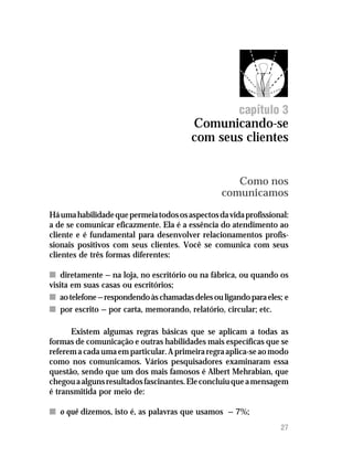 Comunicando-se com seus clientes




                                                      capítulo 3
                                        Comunicando-se
                                        com seus clientes


                                                    Como nos
                                                 comunicamos
Há uma habilidade que permeia todos os aspectos da vida profissional:
a de se comunicar eficazmente. Ela é a essência do atendimento ao
cliente e é fundamental para desenvolver relacionamentos profis-
sionais positivos com seus clientes. Você se comunica com seus
clientes de três formas diferentes:

n diretamente — na loja, no escritório ou na fábrica, ou quando os
visita em suas casas ou escritórios;
n ao telefone — respondendo às chamadas deles ou ligando para eles; e
n por escrito — por carta, memorando, relatório, circular; etc.

      Existem algumas regras básicas que se aplicam a todas as
formas de comunicação e outras habilidades mais específicas que se
referem a cada uma em particular. A primeira regra aplica-se ao modo
como nos comunicamos. Vários pesquisadores examinaram essa
questão, sendo que um dos mais famosos é Albert Mehrabian, que
chegou a alguns resultados fascinantes. Ele concluiu que a mensagem
é transmitida por meio de:

n o quê dizemos, isto é, as palavras que usamos — 7%;
                                                                  27
 
