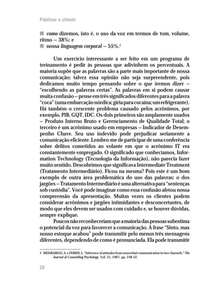 Fidelizar o cliente

n como dizemos, isto é, o uso da voz em termos de tom, volume,
ritmo — 38%; e
n nossa linguagem corporal — 55%.1

       Um exercício interessante a ser feito em um programa de
treinamento é pedir às pessoas que adivinhem os percentuais. A
maioria supõe que as palavras são a parte mais importante de nossa
comunicação; talvez essa opinião não seja surpreendente, pois
dedicamos muito tempo pensando sobre o que iremos dizer —
“escolhendo as palavras certas”. As palavras em si podem causar
muita confusão — pense em três significados diferentes para a palavra
“coca” (uma embarcação nórdica; gíria para cocaína; um refrigerante).
Há também o crescente problema causado pelos acrônimos, por
exemplo, PIB, GQT, IDC. Os dois primeiros são amplamente usados
— Produto Interno Bruto e Gerenciamento de Qualidade Total; o
terceiro é um acrônimo usado em empresas — Indicador de Desem-
penho Chave. Seu uso indevido pode prejudicar seriamente a
comunicação eficiente. Lembro-me de participar de uma conferência
sobre delitos cometidos ao volante em que o acrônimo IT era
constantemente empregado. O significado que conhecíamos, Infor-
mation Technology (Tecnologia da Informação), não parecia fazer
muito sentido. Descobrimos que significava Intermediate Treatment
(Tratamento Intermediário). Ficou na mesma? Pois este é um bom
exemplo de outra área problemática do uso das palavras: o dos
jargões — Tratamento Intermediário é uma alternativa para “sentenças
sob custódia”. Você pode imaginar como essa confusão afetou nossa
compreensão da apresentação. Muitas vezes os clientes podem
considerar acrônimos e jargões intimidantes e desconcertantes, de
modo que eles devem ser usados com cuidado e, se houver dúvidas,
sempre explique.
       Poucos não reconheceriam que a maioria das pessoas subestima
o potencial da voz para favorecer a comunicação. A frase “Sinto, mas
nosso estoque acabou” pode transmitir pelo menos três mensagens
diferentes, dependendo de como é pronunciada. Ela pode transmitir

1 MEHRABIAN, A. e FERRIS, L. “Inference of attitudes from nonverbal communication in two channels.” The
      Journal of Counselling Psychology, Vol. 31, 1967, pp. 248-52.


28
 