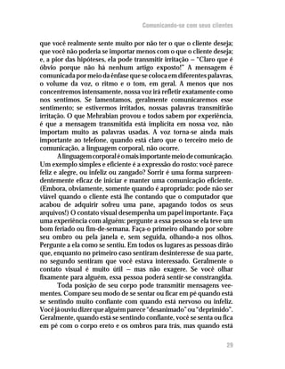 Comunicando-se com seus clientes

que você realmente sente muito por não ter o que o cliente deseja;
que você não poderia se importar menos com o que o cliente deseja;
e, a pior das hipóteses, ela pode transmitir irritação — “Claro que é
óbvio porque não há nenhum artigo exposto!” A mensagem é
comunicada por meio da ênfase que se coloca em diferentes palavras,
o volume da voz, o ritmo e o tom, em geral. A menos que nos
concentremos intensamente, nossa voz irá refletir exatamente como
nos sentimos. Se lamentamos, geralmente comunicaremos esse
sentimento; se estivermos irritados, nossas palavras transmitirão
irritação. O que Mehrabian provou e todos sabem por experiência,
é que a mensagem transmitida está implícita em nossa voz, não
importam muito as palavras usadas. A voz torna-se ainda mais
importante ao telefone, quando está claro que o terceiro meio de
comunicação, a linguagem corporal, não ocorre.
       A linguagem corporal é o mais importante meio de comunicação.
Um exemplo simples e eficiente é a expressão do rosto: você parece
feliz e alegre, ou infeliz ou zangado? Sorrir é uma forma surpreen-
dentemente eficaz de iniciar e manter uma comunicação eficiente.
(Embora, obviamente, somente quando é apropriado: pode não ser
viável quando o cliente está lhe contando que o computador que
acabou de adquirir sofreu uma pane, apagando todos os seus
arquivos!) O contato visual desempenha um papel importante. Faça
uma experiência com alguém: pergunte a essa pessoa se ela teve um
bom feriado ou fim-de-semana. Faça-o primeiro olhando por sobre
seu ombro ou pela janela e, sem seguida, olhando-a nos olhos.
Pergunte a ela como se sentiu. Em todos os lugares as pessoas dirão
que, enquanto no primeiro caso sentiram desinteresse de sua parte,
no segundo sentiram que você estava interessado. Geralmente o
contato visual é muito útil — mas não exagere. Se você olhar
fixamente para alguém, essa pessoa poderá sentir-se constrangida.
       Toda posição de seu corpo pode transmitir mensagens vee-
mentes. Compare seu modo de se sentar ou ficar em pé quando está
se sentindo muito confiante com quando está nervoso ou infeliz.
Você já ouviu dizer que alguém parece “desanimado” ou “deprimido”.
Geralmente, quando está se sentindo confiante, você se senta ou fica
em pé com o corpo ereto e os ombros para trás, mas quando está

                                                                  29
 
