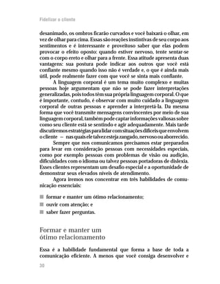 Fidelizar o cliente

desanimado, os ombros ficarão curvados e você baixará o olhar, em
vez de olhar para cima. Essas são reações instintivas de seu corpo aos
sentimentos e é interessante e proveitoso saber que elas podem
provocar o efeito oposto: quando estiver nervoso, tente sentar-se
com o corpo ereto e olhar para a frente. Essa atitude apresenta duas
vantagens: sua postura pode indicar aos outros que você está
confiante mesmo quando isso não é verdade e, o que é ainda mais
útil, pode realmente fazer com que você se sinta mais confiante.
       A linguagem corporal é um tema muito complexo e muitas
pessoas hoje argumentam que não se pode fazer interpretações
generalizadas, pois todos têm sua própria linguagem corporal. O que
é importante, contudo, é observar com muito cuidado a linguagem
corporal de outras pessoas e aprender a interpretá-la. Da mesma
forma que você transmite mensagens convincentes por meio de sua
linguagem corporal, também pode captar informações valiosas sobre
como seu cliente está se sentindo e agir adequadamente. Mais tarde
discutiremos estratégias para lidar com situações difíceis que envolvem
o cliente — nas quais ele talvez esteja zangado, nervoso ou aborrecido.
       Sempre que nos comunicamos precisamos estar preparados
para levar em consideração pessoas com necessidades especiais,
como por exemplo pessoas com problemas de visão ou audição,
dificuldades com o idioma ou talvez pessoas portadoras de dislexia.
Esses clientes representam um desafio especial e a oportunidade de
demonstrar seus elevados níveis de atendimento.
       Agora iremos nos concentrar em três habilidades de comu-
nicação essenciais:

n formar e manter um ótimo relacionamento;
n ouvir com atenção; e
n saber fazer perguntas.


Formar e manter um
ótimo relacionamento
Essa é a habilidade fundamental que forma a base de toda a
comunicação eficiente. A menos que você consiga desenvolver e
30
 