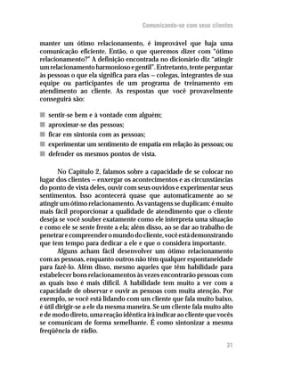 Comunicando-se com seus clientes

manter um ótimo relacionamento, é improvável que haja uma
comunicação eficiente. Então, o que queremos dizer com “ótimo
relacionamento?” A definição encontrada no dicionário diz “atingir
um relacionamento harmonioso e gentil”. Entretanto, tente perguntar
às pessoas o que ela significa para elas — colegas, integrantes de sua
equipe ou participantes de um programa de treinamento em
atendimento ao cliente. As respostas que você provavelmente
conseguirá são:

n   sentir-se bem e à vontade com alguém;
n   aproximar-se das pessoas;
n   ficar em sintonia com as pessoas;
n   experimentar um sentimento de empatia em relação às pessoas; ou
n   defender os mesmos pontos de vista.

        No Capítulo 2, falamos sobre a capacidade de se colocar no
lugar dos clientes — enxergar os acontecimentos e as circunstâncias
do ponto de vista deles, ouvir com seus ouvidos e experimentar seus
sentimentos. Isso acontecerá quase que automaticamente ao se
atingir um ótimo relacionamento. As vantagens se duplicam: é muito
mais fácil proporcionar a qualidade de atendimento que o cliente
deseja se você souber exatamente como ele interpreta uma situação
e como ele se sente frente a ela; além disso, ao se dar ao trabalho de
penetrar e compreender o mundo do cliente, você está demonstrando
que tem tempo para dedicar a ele e que o considera importante.
        Alguns acham fácil desenvolver um ótimo relacionamento
com as pessoas, enquanto outros não têm qualquer espontaneidade
para fazê-lo. Além disso, mesmo aqueles que têm habilidade para
estabelecer bons relacionamentos às vezes encontrarão pessoas com
as quais isso é mais difícil. A habilidade tem muito a ver com a
capacidade de observar e ouvir as pessoas com muita atenção. Por
exemplo, se você está lidando com um cliente que fala muito baixo,
é útil dirigir-se a ele da mesma maneira. Se um cliente fala muito alto
e de modo direto, uma reação idêntica irá indicar ao cliente que vocês
se comunicam de forma semelhante. É como sintonizar a mesma
freqüência de rádio.

                                                                    31
 
