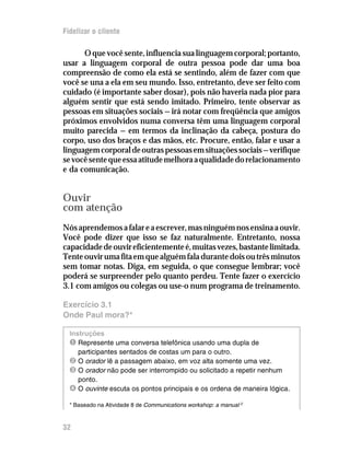 Fidelizar o cliente

      O que você sente, influencia sua linguagem corporal; portanto,
usar a linguagem corporal de outra pessoa pode dar uma boa
compreensão de como ela está se sentindo, além de fazer com que
você se una a ela em seu mundo. Isso, entretanto, deve ser feito com
cuidado (é importante saber dosar), pois não haveria nada pior para
alguém sentir que está sendo imitado. Primeiro, tente observar as
pessoas em situações sociais — irá notar com freqüência que amigos
próximos envolvidos numa conversa têm uma linguagem corporal
muito parecida — em termos da inclinação da cabeça, postura do
corpo, uso dos braços e das mãos, etc. Procure, então, falar e usar a
linguagem corporal de outras pessoas em situações sociais — verifique
se você sente que essa atitude melhora a qualidade do relacionamento
e da comunicação.


Ouvir
com atenção
Nós aprendemos a falar e a escrever, mas ninguém nos ensina a ouvir.
Você pode dizer que isso se faz naturalmente. Entretanto, nossa
capacidade de ouvir eficientemente é, muitas vezes, bastante limitada.
Tente ouvir uma fita em que alguém fala durante dois ou três minutos
sem tomar notas. Diga, em seguida, o que consegue lembrar; você
poderá se surpreender pelo quanto perdeu. Tente fazer o exercício
3.1 com amigos ou colegas ou use-o num programa de treinamento.

Exercício 3.1
Onde Paul mora?*

  Instruções
  Ê Represente uma conversa telefônica usando uma dupla de
     participantes sentados de costas um para o outro.
  Ë O orador lê a passagem abaixo, em voz alta somente uma vez.
  Ì O orador não pode ser interrompido ou solicitado a repetir nenhum
     ponto.
  Í O ouvinte escuta os pontos principais e os ordena de maneira lógica.
  * Baseado na Atividade 8 de Communications workshop: a manual


32
 
