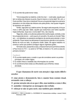 Comunicando-se com seus clientes


  Î O ouvinte não pode tomar notas.

       “Vire à esquerda na rotatória, onde há o bar — você sabe, aquele que
  tem os leões-de-chácara na porta. Qual é mesmo o nome dele? Ah, sim, o
  Cock and Bull. Que dono miserável! Houve uma grande briga lá na semana
  passada e um dos leões-de-chácara caiu pela janela, mas quase ninguém
  se apressou em ajudá-lo.
       “Então, siga pela rua, ladeira acima. Se seguir pela esquerda, é lá que
  mora o velho pop star. Sabe, aquele que costumava usar todos aqueles
  trajes brilhantes. Qual era o nome dele? Ora, não importa.
       “Siga reto, então, e no alto da subida entre na bifurcação, à direita, onde
  há uma grande árvore — acho que é um carvalho. Ou será um chorão? Não
  sei — eu detestava os passeios ecológicos da escola para estudar o meio
  ambiente. Fique nessa rua até passar a casa branca, grande e com piscina.
  Minha tia mora ao lado, no pequeno chalé. Sabe, ela agora trabalha no
  cinema e acha que poderá conseguir alguns ingressos grátis...
       “Em todo caso, passando a casa, a Acacia Avenue é a primeira à direita
  e Paul mora no nº 8 — ou será no 10? Não, é mesmo o 10, como a casa do
  primeiro-ministro.”

  Feedback
  Ê O ouvinte repete para o orador o que ele considera serem os pontos
    principais, em ordem lógica.
  Ë O orador checa a exatidão das informações do ouvinte.
  Ì O ouvinte enumera todas as dificuldades que enfrentou nessa
    atividade.


      O que chamamos de ouvir com atenção é algo muito difícil e
envolve:

n estar atento e demonstrá-lo. Isto é, manter bom contato visual,
acenando com a cabeça;
n prestar atenção não só ao que é dito, mas também a como é dito;
n assimilar e interpretar as mensagens não-verbais;
n esforçar-se não só para ouvir, mas também para entender; e

2 BECKETT, C., TIDY, D., ROGERS O., e WATERMAN M. Communications workshop: a manual, Oxford,
       Heinemann, 1989.


                                                                                         33
 