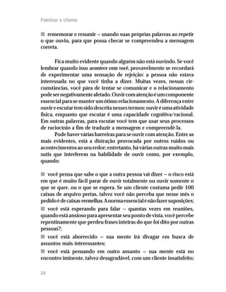 Fidelizar o cliente

n rememorar e resumir — usando suas próprias palavras ao repetir
o que ouviu, para que possa checar se compreendeu a mensagem
correta.

        Fica muito evidente quando alguém não está ouvindo. Se você
lembrar quando isso acontece com você, provavelmente se recordará
de experimentar uma sensação de rejeição: a pessoa não estava
interessada no que você tinha a dizer. Muitas vezes, nessas cir-
cunstâncias, você pára de tentar se comunicar e o relacionamento
pode ser negativamente afetado. Ouvir com atenção é um componente
essencial para se manter um ótimo relacionamento. A diferença entre
ouvir e escutar tem sido descrita nesses termos: ouvir é uma atividade
física, enquanto que escutar é uma capacidade cognitiva/racional.
Em outras palavras, para escutar você tem que usar seus processos
de raciocínio a fim de traduzir a mensagem e compreendê-la.
        Pode haver várias barreiras para se ouvir com atenção. Entre as
mais evidentes, está a distração provocada por outros ruídos ou
acontecimentos ao seu redor; entretanto, há várias outras muito mais
sutis que interferem na habilidade de ouvir como, por exemplo,
quando:

n você pensa que sabe o que a outra pessoa vai dizer — o risco está
em que é muito fácil parar de ouvir totalmente ou ouvir somente o
que se quer, ou o que se espera. Se um cliente costuma pedir 100
caixas de arquivo pretas, talvez você não perceba que nesse mês o
pedido é de caixas vermelhas. A norma essencial é não fazer suposições;
n você está esperando para falar — quantas vezes em reuniões,
quando está ansioso para apresentar seu ponto de vista, você percebe
repentinamente que perdeu frases inteiras do que foi dito por outras
pessoas?;
n você está aborrecido — sua mente irá divagar em busca de
assuntos mais interessantes;
n você está pensando em outro assunto — sua mente está no
encontro iminente, talvez desagradável, com um cliente insatisfeito;

34
 