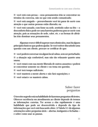 Comunicando-se com seus clientes

n você está com pressa — seus pensamentos irão se concentrar no
término da conversa, não no que está sendo comunicado;
n você está zangado — provavelmente você irá parar de ouvir com
atenção o que outras pessoas estão dizendo; ou
n você está cansado, com fome ou sede, sentindo calor ou frio — o
desconforto físico pode ser uma barreira poderosa para se ouvir com
atenção, pois as sensações de sede, calor, etc. e as formas de aliviá-
las irão dominar seus pensamentos.

      Algumas vezes é difícil superar esses obstáculos, mas há alguns
princípios básicos que podem ajudar. Se você estiver discutindo uma
questão com um cliente, procure se certificar de que:

n você poderá conversar em algum local calmo, sem ser perturbado;
n a situação seja confortável, mas não tão relaxante quanto uma
sauna;
n você estará com sua mente liberada de outros assuntos e poderá
se concentrar somente no cliente e no tema em questão;
n você terá tempo suficiente;
n você manterá a mente aberta e não fará suposições; e
n você estará e se manterá calmo.



                                                       Saber fazer
                                                        perguntas

O terceiro segredo está na habilidade de fazermos perguntas eficientes.
Oferecer excelência em atendimento ao cliente depende de termos
as informações corretas. Ter acesso a elas rapidamente é uma
habilidade que pode ser desenvolvida e depende do tipo de
informações que você está buscando obter. A Tabela 3.1 dá algumas
orientações sobre perguntas úteis — abertas, instigantes e fechadas —
e sobre como usar as pausas.

                                                                    35
 