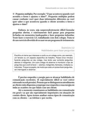 Comunicando-se com seus clientes

n Perguntas múltiplas. Por exemplo: “O que aconteceu quando você
acendeu o forno e ajustou o timer?”. Perguntas múltiplas podem
causar confusão: você quer duas informações diferentes ou você
quer saber o que aconteceu quando o cliente acendeu o forno e
ajustou o timer?

      Embora, às vezes, seja surpreendentemente difícil formular
perguntas abertas, é extremamente fácil passar para perguntas
fechadas em momentos inadequados e fazer perguntas induzidas.
Tente fazer o exercício 3.2, trabalhando com dois colegas. Trata-se
de um exercício divertido de se usar em um programa de treinamento.


                                                       Exercício 3.2
                                   Habilidades para fazer perguntas

 Escolha um tema que interesse a você e a um colega como, por exemplo,
 um feriado ou um aspecto específico do trabalho. Passe cinco minutos
 fazendo perguntas ao seu colega, mas tente usar somente perguntas
 abertas e instigantes. Um outro colega irá observar e monitorar o tipo de
 perguntas que você irá fazer — abertas, instigantes, fechadas, múltiplas ou
 induzidas. Troque os papéis, de modo que cada um possa fazer perguntas,
 ser interrogado e observar.



       É preciso empenho e energia para se alcançar habilidades de
comunicação excelentes. (É especialmente difícil se você estiver
estressado ou sob pressão). Pessoas que se distinguem no atendimento
ao cliente estão dispostas a empregar esse empenho e essa energia em
todas as ocasiões em que lidam com um cliente.
       Até o momento examinamos as habilidades em comunicação
em geral e as que são especialmente importantes em situações de
contato direto. Agora iremos analisar outros tipos de comunicação
com os clientes — ao telefone e por escrito.




                                                                           37
 