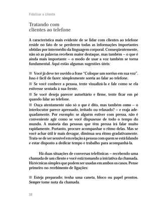 Fidelizar o cliente


Tratando com
clientes ao telefone

A característica mais evidente de se lidar com clientes ao telefone
reside no fato de se perderem todas as informações importantes
obtidas por intermédio da linguagem corporal. Conseqüentemente,
não só as palavras recebem maior destaque, mas também — o que é
ainda mais importante — o modo de usar a voz também se torna
fundamental. Aqui estão algumas sugestões úteis:

n Você já deve ter ouvido a frase “Coloque um sorriso em sua voz”.
Isso é fácil de fazer: simplesmente sorria ao falar ao telefone.
n Se você conhece a pessoa, tente visualizá-la e fale como se ela
estivesse sentada à sua frente.
n Se você deseja parecer autoritário e firme, tente ficar em pé
quando falar ao telefone.
n Ouça atentamente não só o que é dito, mas também como — o
interlocutor parece apressado, irritado ou relaxado? — e reaja ade-
quadamente. Por exemplo: se alguém estiver com pressa, não é
conveniente agir como se você dispusesse de todo o tempo do
mundo. A maioria das pessoas que têm pressa irá falar muito
rapidamente. Portanto, procure acompanhar o ritmo delas. Mas se
você achar útil ir mais devagar, diminua seu ritmo gradativamente.
Trata-se de ser sensível em relação à pessoa com quem se está falando
e estar disposto a dedicar tempo e trabalho para acompanhá-la.

      Há duas situações de conversas telefônicas — recebendo uma
chamada de um cliente e você está tomando a iniciativa da chamada.
Há técnicas simples que podem ser usadas em ambos os casos. Pense
primeiro no recebimento de ligações:

n Esteja preparado: tenha uma caneta, bloco ou papel prontos.
Sempre tome nota da chamada.


38
 