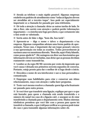 Comunicando-se com seus clientes

n Atenda ao telefone o mais rápido possível. Algumas empresas
estabelecem padrões de atendimento como “todas as ligações devem
ser atendidas até o terceiro toque”. Isso pode ser especialmente
importante se a chamada for passada por uma telefonista.
n Dê toda a atenção à chamada: deixe as outras tarefas de lado. Se
não o fizer, não ouvirá com atenção e poderá perder informações
importantes — e o interlocutor logo perceberá, o que certamente não
o fará sentir-se valorizado.
n Sorria antes de falar e diga, “bom dia, boa tarde”.
n Apresente-se — diga o nome e talvez o departamento e/ou
empresa. Algumas companhias adotam uma forma padrão de apre-
sentação. Nesse caso, é importante dar um toque pessoal e sincero
à sua apresentação em todas as ocasiões. Todos provavelmente já
ouvimos uma voz monótona dizendo, “Bom dia, aqui é Patty falando,
como posso ajudá-lo?”. Há vantagens em dizer aos funcionários que
informações devem ser incluídas, mas deixe que as pessoas decidam
exatamente como transmiti-las.
n Lembre-se da regra 90/90: noventa por cento da impressão que
você causa é deixada nos primeiros noventa segundos de conversa.
Portanto, esteja pronto para dar o melhor de si logo desde o início.
n Descubra o nome de seu interlocutor e use-o; isso personaliza a
comunicação.
n Empregue suas habilidades para criar e conservar um ótimo
relacionamento, ouça com atenção e saiba fazer perguntas.
n Tente você mesmo resolver a chamada: quem liga acha frustrante
ser passado para outra pessoa.
n Se você tiver que transferir uma ligação, explique por que e o que
está fazendo; para quem a chamada está sendo transferida e o
número do ramal (no caso de a ligação cair), e assegure-se de estar
transferindo a chamada para o departamento certo. Muitos sistemas
telefônicos permitem que você fale com a pessoa para quem irá
transferir a chamada, o que é útil para verificar se a pessoa pode tratar
do caso e para transmitir algumas informações sobre ele.


                                                                      39
 