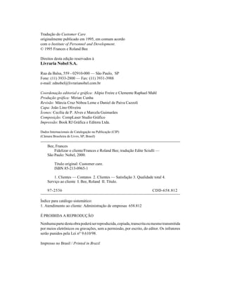 Tradução do Customer Care
originalmente publicado em 1995, em comum acordo
com o Institute of Personnel and Development.
© 1995 Frances e Roland Bee

Direitos desta edição reservados à
Livraria Nobel S.A.

Rua da Balsa, 559 - 02910-000 — São Paulo, SP
Fone: (11) 3933-2800 — Fax: (11) 3931-3988
e-mail: ednobel@livrarianobel.com.br

Coordenação editorial e gráfica: Alípio Freire e Clemente Raphael Mahl
Produção gráfica: Mirian Cunha
Revisão: Márcia Cruz Nóboa Leme e Daniel de Paiva Cazzoli
Capa: João Lino Oliveira
Ícones: Cecília de P. Alves e Marcela Guimarães
Composição: CompLaser Studio Gráfico
Impressão: Book RJ Gráfica e Editora Ltda.

Dados Internacionais de Catalogação na Publicação (CIP)
(Câmara Brasileira do Livro, SP, Brasil)

    Bee, Frances
        Fidelizar o cliente/Frances e Roland Bee; tradução Edite Sciulli —
    São Paulo: Nobel, 2000.

         Título original: Customer care.
         ISBN 85-213-0965-1

        1. Clientes — Contatos 2. Clientes — Satisfação 3. Qualidade total 4.
    Serviço ao cliente I. Bee, Roland II. Título.

    97-2536                                                             CDD-658.812

Índice para catálogo sistemático:
1. Atendimento ao cliente: Administração de empresas 658.812

É PROIBIDA A REPRODUÇÃO

Nenhuma parte desta obra poderá ser reproduzida, copiada, transcrita ou mesmo transmitida
por meios eletrônicos ou gravações, sem a permissão, por escrito, do editor. Os infratores
serão punidos pela Lei nº 9.610/98.

Impresso no Brasil / Printed in Brazil
 