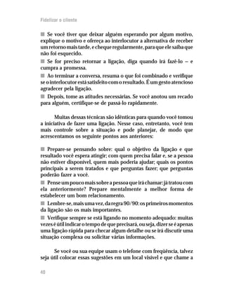 Fidelizar o cliente

n Se você tiver que deixar alguém esperando por algum motivo,
explique o motivo e ofereça ao interlocutor a alternativa de receber
um retorno mais tarde, e cheque regularmente, para que ele saiba que
não foi esquecido.
n Se for preciso retornar a ligação, diga quando irá fazê-lo — e
cumpra a promessa.
n Ao terminar a conversa, resuma o que foi combinado e verifique
se o interlocutor está satisfeito com o resultado. É um gesto atencioso
agradecer pela ligação.
n Depois, tome as atitudes necessárias. Se você anotou um recado
para alguém, certifique-se de passá-lo rapidamente.

       Muitas dessas técnicas são idênticas para quando você tomou
a iniciativa de fazer uma ligação. Nesse caso, entretanto, você tem
mais controle sobre a situação e pode planejar, de modo que
acrescentamos os seguinte pontos aos anteriores:

n Prepare-se pensando sobre: qual o objetivo da ligação e que
resultado você espera atingir; com quem precisa falar e, se a pessoa
não estiver disponível, quem mais poderia ajudar; quais os pontos
principais a serem tratados e que perguntas fazer; que perguntas
poderão fazer a você.
n Pense um pouco mais sobre a pessoa que irá chamar: já tratou com
ela anteriormente? Prepare mentalmente a melhor forma de
estabelecer um bom relacionamento.
n Lembre-se, mais uma vez, da regra 90/90: os primeiros momentos
da ligação são os mais importantes.
n Verifique sempre se está ligando no momento adequado: muitas
vezes é útil indicar o tempo de que precisará, ou seja, dizer se é apenas
uma ligação rápida para checar algum detalhe ou se irá discutir uma
situação complexa ou solicitar várias informações.

      Se você ou sua equipe usam o telefone com freqüência, talvez
seja útil colocar essas sugestões em um local visível e que chame a

40
 