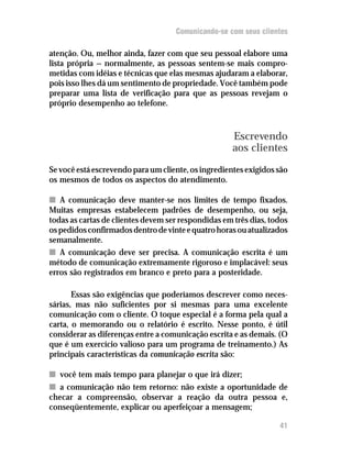 Comunicando-se com seus clientes

atenção. Ou, melhor ainda, fazer com que seu pessoal elabore uma
lista própria — normalmente, as pessoas sentem-se mais compro-
metidas com idéias e técnicas que elas mesmas ajudaram a elaborar,
pois isso lhes dá um sentimento de propriedade. Você também pode
preparar uma lista de verificação para que as pessoas revejam o
próprio desempenho ao telefone.



                                                     Escrevendo
                                                     aos clientes
Se você está escrevendo para um cliente, os ingredientes exigidos são
os mesmos de todos os aspectos do atendimento.

n A comunicação deve manter-se nos limites de tempo fixados.
Muitas empresas estabelecem padrões de desempenho, ou seja,
todas as cartas de clientes devem ser respondidas em três dias, todos
os pedidos confirmados dentro de vinte e quatro horas ou atualizados
semanalmente.
n A comunicação deve ser precisa. A comunicação escrita é um
método de comunicação extremamente rigoroso e implacável: seus
erros são registrados em branco e preto para a posteridade.

       Essas são exigências que poderíamos descrever como neces-
sárias, mas não suficientes por si mesmas para uma excelente
comunicação com o cliente. O toque especial é a forma pela qual a
carta, o memorando ou o relatório é escrito. Nesse ponto, é útil
considerar as diferenças entre a comunicação escrita e as demais. (O
que é um exercício valioso para um programa de treinamento.) As
principais características da comunicação escrita são:

n você tem mais tempo para planejar o que irá dizer;
n a comunicação não tem retorno: não existe a oportunidade de
checar a compreensão, observar a reação da outra pessoa e,
conseqüentemente, explicar ou aperfeiçoar a mensagem;

                                                                  41
 