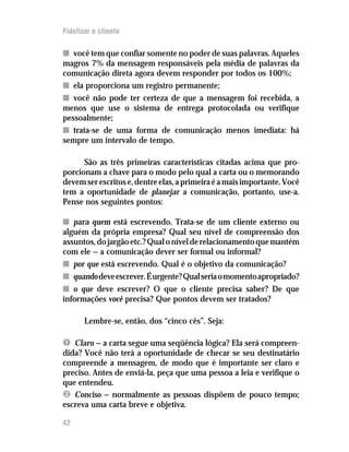 Fidelizar o cliente

n você tem que confiar somente no poder de suas palavras. Aqueles
magros 7% da mensagem responsáveis pela média de palavras da
comunicação direta agora devem responder por todos os 100%;
n ela proporciona um registro permanente;
n você não pode ter certeza de que a mensagem foi recebida, a
menos que use o sistema de entrega protocolada ou verifique
pessoalmente;
n trata-se de uma forma de comunicação menos imediata: há
sempre um intervalo de tempo.

      São as três primeiras características citadas acima que pro-
porcionam a chave para o modo pelo qual a carta ou o memorando
devem ser escritos e, dentre elas, a primeira é a mais importante. Você
tem a oportunidade de planejar a comunicação, portanto, use-a.
Pense nos seguintes pontos:

n para quem está escrevendo. Trata-se de um cliente externo ou
alguém da própria empresa? Qual seu nível de compreensão dos
assuntos, do jargão etc.? Qual o nível de relacionamento que mantém
com ele — a comunicação dever ser formal ou informal?
n por que está escrevendo. Qual é o objetivo da comunicação?
n quando deve escrever. É urgente? Qual seria o momento apropriado?
n o que deve escrever? O que o cliente precisa saber? De que
informações você precisa? Que pontos devem ser tratados?

       Lembre-se, então, dos “cinco cês”. Seja:

Ê Claro — a carta segue uma seqüência lógica? Ela será compreen-
dida? Você não terá a oportunidade de checar se seu destinatário
compreende a mensagem, de modo que é importante ser claro e
preciso. Antes de enviá-la, peça que uma pessoa a leia e verifique o
que entendeu.
Ë Conciso — normalmente as pessoas dispõem de pouco tempo;
escreva uma carta breve e objetiva.

42
 