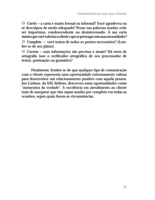 Comunicando-se com seus clientes

Ì Cortês — a carta é muito formal ou informal? Você agradeceu ou
se desculpou de modo adequado? Pense nas palavras usadas: evite
ser importuno, condescendente ou desinteressado. A sua carta
mostra que você valoriza o cliente e que se preocupa com suas necessidades?
Í Completo — você tratou de todos os pontos necessários? (Lem-
bre-se de seu plano).
Î Correto — suas informações são precisas e atuais? Há erros de
ortografia (use o verificador ortográfico de seu processador de
texto), pontuação ou gramática?

       Finalmente, lembre-se de que qualquer tipo de comunicação
com o cliente representa uma oportunidade extremamente valiosa
para desenvolver um relacionamento positivo com aquela pessoa.
Jan Carlson, da SAS Airlines, descreveu essas oportunidades como
“momentos da verdade”. A excelência em atendimento ao cliente
trata de assegurar que elas sejam usadas por completo em todas as
ocasiões, sejam quais forem as circunstâncias.




                                                                        43
 