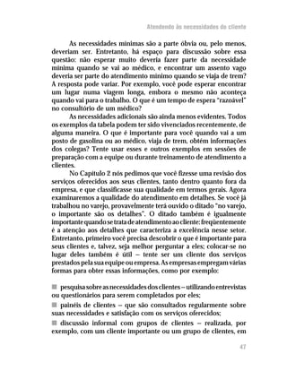 Atendendo às necessidades do cliente

      As necessidades mínimas são a parte óbvia ou, pelo menos,
deveriam ser. Entretanto, há espaço para discussão sobre essa
questão: não esperar muito deveria fazer parte da necessidade
mínima quando se vai ao médico, e encontrar um assento vago
deveria ser parte do atendimento mínimo quando se viaja de trem?
A resposta pode variar. Por exemplo, você pode esperar encontrar
um lugar numa viagem longa, embora o mesmo não aconteça
quando vai para o trabalho. O que é um tempo de espera “razoável”
no consultório de um médico?
      As necessidades adicionais são ainda menos evidentes. Todos
os exemplos da tabela podem ter sido vivenciados recentemente, de
alguma maneira. O que é importante para você quando vai a um
posto de gasolina ou ao médico, viaja de trem, obtém informações
dos colegas? Tente usar esses e outros exemplos em sessões de
preparação com a equipe ou durante treinamento de atendimento a
clientes.
      No Capítulo 2 nós pedimos que você fizesse uma revisão dos
serviços oferecidos aos seus clientes, tanto dentro quanto fora da
empresa, e que classificasse sua qualidade em termos gerais. Agora
examinaremos a qualidade do atendimento em detalhes. Se você já
trabalhou no varejo, provavelmente terá ouvido o ditado “no varejo,
o importante são os detalhes”. O ditado também é igualmente
importante quando se trata de atendimento ao cliente: freqüentemente
é a atenção aos detalhes que caracteriza a excelência nesse setor.
Entretanto, primeiro você precisa descobrir o que é importante para
seus clientes e, talvez, seja melhor perguntar a eles; colocar-se no
lugar deles também é útil — tente ser um cliente dos serviços
prestados pela sua equipe ou empresa. As empresas empregam várias
formas para obter essas informações, como por exemplo:

n pesquisa sobre as necessidades dos clientes — utilizando entrevistas
ou questionários para serem completados por eles;
n painéis de clientes — que são consultados regularmente sobre
suas necessidades e satisfação com os serviços oferecidos;
n discussão informal com grupos de clientes — realizada, por
exemplo, com um cliente importante ou um grupo de clientes, em

                                                                   47
 