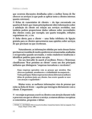 Fidelizar o cliente

que ocorrem discussões detalhadas sobre a melhor forma de lhe
oferecer os serviços (o que pode se aplicar tanto a clientes internos
quanto externos);
n fichas de comentários de clientes — do tipo encontrado em
quartos de hotel, que visam principalmente obter informações sobre
a satisfação do cliente em relação aos serviços recebidos, mas
também podem proporcionar dados valiosos sobre necessidades
dos clientes como, por exemplo, um quarto tranqüilo, refeições
vegetarianas etc.; e/ou
n linha direta para o cliente — uma linha telefônica de ligação
gratuita para os clientes apresentarem suas opiniões sobre serviços
de que precisam ou que receberam.

       Naturalmente, as informações obtidas por meio dessas fontes
precisam ser reunidas de modo a poderem ser armazenadas, analisadas
e recuperadas quando necessário, e então estabelecer tendências e
identificar padrões para entrar em ação.
       Em seu best-seller In search of excellence, Peters e Waterman
classificaram “ficar próximo ao cliente” como um dos principais
atributos que distinguem “empresas inovadoras e excelentes”:

       Essas empresas aprendem com as pessoas que atendem. Elas
       oferecem qualidade, atendimento e confiabilidade incomparáveis...
       Todos participam. Muitas empresas inovadoras obtiveram as melhores
       idéias de produtos junto aos clientes. Isso ocorre quando se ouve
       com atenção e regularidade.1

      Muitas vezes, as melhores informações vêm de pessoas que
estão na linha de frente — aquelas que interagem diretamente com o
cliente. É importante:

n encorajar as pessoas a ouvir os clientes com atenção durante todo
o processo em que se oferece o serviço, a estarem alertas e receptivas
a comentários, propostas e idéias;

1 PETERS, T.J. e WATERMAN, R.H. Jr. In search of excellence: Lessons from America’s best-run companies. Nova
       Iorque, Harper & Row, 1982.


48
 