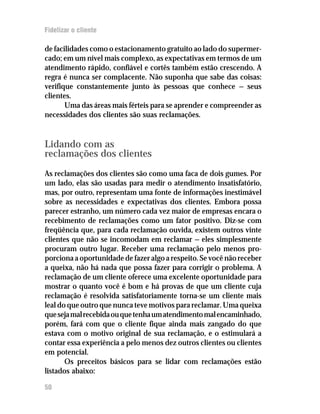 Fidelizar o cliente

de facilidades como o estacionamento gratuito ao lado do supermer-
cado; em um nível mais complexo, as expectativas em termos de um
atendimento rápido, confiável e cortês também estão crescendo. A
regra é nunca ser complacente. Não suponha que sabe das coisas:
verifique constantemente junto às pessoas que conhece — seus
clientes.
       Uma das áreas mais férteis para se aprender e compreender as
necessidades dos clientes são suas reclamações.


Lidando com as
reclamações dos clientes
As reclamações dos clientes são como uma faca de dois gumes. Por
um lado, elas são usadas para medir o atendimento insatisfatório,
mas, por outro, representam uma fonte de informações inestimável
sobre as necessidades e expectativas dos clientes. Embora possa
parecer estranho, um número cada vez maior de empresas encara o
recebimento de reclamações como um fator positivo. Diz-se com
freqüência que, para cada reclamação ouvida, existem outros vinte
clientes que não se incomodam em reclamar — eles simplesmente
procuram outro lugar. Receber uma reclamação pelo menos pro-
porciona a oportunidade de fazer algo a respeito. Se você não receber
a queixa, não há nada que possa fazer para corrigir o problema. A
reclamação de um cliente oferece uma excelente oportunidade para
mostrar o quanto você é bom e há provas de que um cliente cuja
reclamação é resolvida satisfatoriamente torna-se um cliente mais
leal do que outro que nunca teve motivos para reclamar. Uma queixa
que seja mal recebida ou que tenha um atendimento mal encaminhado,
porém, fará com que o cliente fique ainda mais zangado do que
estava com o motivo original de sua reclamação, e o estimulará a
contar essa experiência a pelo menos dez outros clientes ou clientes
em potencial.
       Os preceitos básicos para se lidar com reclamações estão
listados abaixo:

50
 