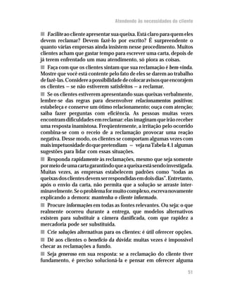 Atendendo às necessidades do cliente

n Facilite ao cliente apresentar sua queixa. Está claro para quem eles
devem reclamar? Devem fazê-lo por escrito? É surpreendente o
quanto várias empresas ainda insistem nesse procedimento. Muitos
clientes acham que gastar tempo para escrever uma carta, depois de
já terem enfrentado um mau atendimento, só piora as coisas.
n Faça com que os clientes sintam que sua reclamação é bem-vinda.
Mostre que você está contente pelo fato de eles se darem ao trabalho
de fazê-las. Considere a possibilidade de colocar avisos que encorajem
os clientes — se não estiverem satisfeitos — a reclamar.
n Se os clientes estiverem apresentando suas queixas verbalmente,
lembre-se das regras para desenvolver relacionamentos positivos:
estabeleça e conserve um ótimo relacionamento; ouça com atenção;
saiba fazer perguntas com eficiência. As pessoas muitas vezes
encontram dificuldades em reclamar: elas imaginam que irão receber
uma resposta inamistosa. Freqüentemente, a irritação pelo ocorrido
combina-se com o receio de a reclamação provocar uma reação
negativa. Desse modo, os clientes se comportam algumas vezes com
mais impetuosidade do que pretendiam — veja na Tabela 4.1 algumas
sugestões para lidar com essas situações.
n Responda rapidamente às reclamações, mesmo que seja somente
por meio de uma carta garantindo que a queixa está sendo investigada.
Muitas vezes, as empresas estabelecem padrões como “todas as
queixas dos clientes devem ser respondidas em dois dias”. Entretanto,
após o envio da carta, não permita que a solução se arraste inter-
minavelmente. Se o problema for muito complexo, escreva novamente
explicando a demora: mantenha o cliente informado.
n Procure informações em todas as fontes relevantes. Ou seja: o que
realmente ocorreu durante a entrega, que modelos alternativos
existem para substituir a câmera danificada, com que rapidez a
mercadoria pode ser substituída.
n Crie soluções alternativas para os clientes: é útil oferecer opções.
n Dê aos clientes o benefício da dúvida: muitas vezes é impossível
checar as reclamações a fundo.
n Seja generoso em sua resposta: se a reclamação do cliente tiver
fundamento, é preciso solucioná-la e pensar em oferecer alguma

                                                                   51
 
