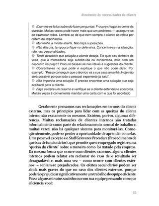 Atendendo às necessidades do cliente


 Í Examine os fatos sabendo fazer perguntas. Procure chegar ao cerne da
 questão. Muitas vezes pode haver mais que um problema — assegure-se
 de examinar todos. Lembre-se de que nem sempre o cliente os relata por
 ordem de importância.
 Î Mantenha a mente aberta. Não faça suposições.
 Ï Não discuta, tampouco fique na defensiva. Concentre-se na situação,
 não nas personalidades.
 Ð Tente descobrir que solução o cliente deseja. Ele quer seu dinheiro de
 volta, que a mercadoria seja substituída ou consertada, mas com um
 desconto no preço? Procure basear-se nas idéias e sugestões do cliente.
 Ñ Concentre-se no que pode e explique o que não pode fazer. Por
 exemplo: “Posso conseguir que o técnico vá a sua casa amanhã. Hoje não
 será possível porque todo o pessoal experiente já saiu”.
 Ò Não imponha uma solução. É preciso encontrar uma solução que seja
 aceitável para o cliente.
 Ó Faça sempre um resumo e verifique se o cliente entendeu e concorda.
 Muitas vezes é conveniente mandar uma carta com o que foi acordado.



       Geralmente pensamos nas reclamações em termos do cliente
externo, mas os princípios para lidar com as queixas do cliente
interno são exatamente os mesmos. Existem, porém, algumas dife-
renças. Muitas reclamações de clientes internos são tratadas
informalmente como parte do relacionamento normal de trabalho e,
muitas vezes, não há qualquer sistema para monitorá-las. Conse-
qüentemente, pode-se perder a oportunidade de aprender com elas.
Uma possível exceção é o Staff Grievance Procedure (Procedimento de
queixas de funcionários), que permite que o empregado registre uma
“queixa do cliente” sobre a maneira como foi tratado pela empresa.
Da mesma forma que ocorre com clientes externos, alguns clientes
internos podem relutar em reclamar no caso de o resultado ser
desagradável e, mais uma vez — como ocorre com clientes exter-
nos — sentem-se prejudicados. Os efeitos secundários podem ser
ainda mais graves do que no caso dos clientes externos, porque
poderão prejudicar significativamente um trabalho de equipe eficiente.
Passe alguns minutos sozinho ou com sua equipe pensando com que
eficiência você:

                                                                        53
 