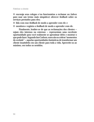 Fidelizar o cliente

n encoraja seus colegas e/ou funcionários a reclamar ou (talvez
para usar um termo mais simpático) oferecer feedback sobre os
serviços prestados para eles;
n lida com esse feedback de modo a aprender com ele; e
n monitora e registra o feedback de modo a aprender com ele.
       Finalmente, lembre-se de que as reclamações dos clientes —
sejam eles internos ou externos — representam uma excelente
oportunidade para você realmente se aproximar deles e mostrar o
que pode fazer. Segundo Jan Carlson, esses são os críticos “momentos
da verdade” — aquelas oportunidades fantásticas de transformar um
cliente insatisfeito em um cliente para toda a vida. Aproveite-os ao
máximo, em todos os sentidos.




54
 