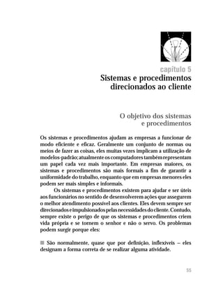 Sistemas e procedimentos direcionados ao cliente




                                                      capítulo 5
                           Sistemas e procedimentos
                              direcionados ao cliente


                                   O objetivo dos sistemas
                                          e procedimentos

Os sistemas e procedimentos ajudam as empresas a funcionar de
modo eficiente e eficaz. Geralmente um conjunto de normas ou
meios de fazer as coisas, eles muitas vezes implicam a utilização de
modelos-padrão; atualmente os computadores também representam
um papel cada vez mais importante. Em empresas maiores, os
sistemas e procedimentos são mais formais a fim de garantir a
uniformidade do trabalho, enquanto que em empresas menores eles
podem ser mais simples e informais.
      Os sistemas e procedimentos existem para ajudar e ser úteis
aos funcionários no sentido de desenvolverem ações que assegurem
o melhor atendimento possível aos clientes. Eles devem sempre ser
direcionados e impulsionados pelas necessidades do cliente. Contudo,
sempre existe o perigo de que os sistemas e procedimentos criem
vida própria e se tornem o senhor e não o servo. Os problemas
podem surgir porque eles:

n São normalmente, quase que por definição, inflexíveis — eles
designam a forma correta de se realizar alguma atividade.


                                                                  55
 
