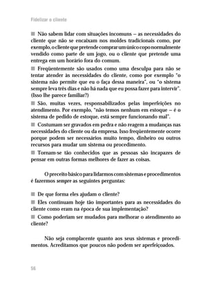 Fidelizar o cliente

n Não sabem lidar com situações incomuns — as necessidades do
cliente que não se encaixam nos moldes tradicionais como, por
exemplo, o cliente que pretende comprar um único copo normalmente
vendido como parte de um jogo, ou o cliente que pretende uma
entrega em um horário fora do comum.
n Freqüentemente são usados como uma desculpa para não se
tentar atender às necessidades do cliente, como por exemplo “o
sistema não permite que eu o faça dessa maneira”, ou “o sistema
sempre leva três dias e não há nada que eu possa fazer para intervir”.
(Isso lhe parece familiar?)
n São, muitas vezes, responsabilizados pelas imperfeições no
atendimento. Por exemplo, “não temos nenhum em estoque — é o
sistema de pedido de estoque, está sempre funcionando mal”.
n Costumam ser gravados em pedra e não reagem a mudanças nas
necessidades do cliente ou da empresa. Isso freqüentemente ocorre
porque podem ser necessários muito tempo, dinheiro ou outros
recursos para mudar um sistema ou procedimento.
n Tornam-se tão conhecidos que as pessoas são incapazes de
pensar em outras formas melhores de fazer as coisas.

      O preceito básico para lidarmos com sistemas e procedimentos
é fazermos sempre as seguintes perguntas:

n De que forma eles ajudam o cliente?
n Eles continuam hoje tão importantes para as necessidades do
cliente como eram na época de sua implementação?
n Como poderiam ser mudados para melhorar o atendimento ao
cliente?

     Não seja complacente quanto aos seus sistemas e procedi-
mentos. Acreditamos que poucos não podem ser aperfeiçoados.



56
 