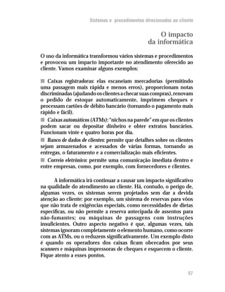 Sistemas e procedimentos direcionados ao cliente

                                                   O impacto
                                               da informática
O uso da informática transformou vários sistemas e procedimentos
e provocou um impacto importante no atendimento oferecido ao
cliente. Vamos examinar alguns exemplos:

n Caixas registradoras: elas escaneiam mercadorias (permitindo
uma passagem mais rápida e menos erros), proporcionam notas
discriminadas (ajudando os clientes a checar suas compras), renovam
o pedido de estoque automaticamente, imprimem cheques e
processam cartões de débito bancário (tornando o pagamento mais
rápido e fácil).
n Caixas automáticos (ATMs): “nichos na parede” em que os clientes
podem sacar ou depositar dinheiro e obter extratos bancários.
Funcionam vinte e quatro horas por dia.
n Banco de dados de clientes: permite que detalhes sobre os clientes
sejam armazenados e acessados de várias formas, tornando as
entregas, o faturamento e a comercialização mais eficientes.
n Correio eletrônico: permite uma comunicação imediata dentro e
entre empresas, como, por exemplo, com fornecedores e clientes.

      A informática irá continuar a causar um impacto significativo
na qualidade do atendimento ao cliente. Há, contudo, o perigo de,
algumas vezes, os sistemas serem projetados sem dar a devida
atenção ao cliente: por exemplo, um sistema de reservas para vôos
que não trata de exigências especiais, como necessidades de dietas
específicas, ou não permite a reserva antecipada de assentos para
não-fumantes; ou máquinas de passagens com instruções
insuficientes. Outro aspecto negativo é que, algumas vezes, tais
sistemas ignoram completamente o elemento humano, como ocorre
com as ATMs, ou o reduzem significativamente. Um exemplo disto
é quando os operadores dos caixas ficam obcecados por seus
scanners e máquinas impressoras de cheques e esquecem o cliente.
Fique atento a esses pontos.


                                                                  57
 