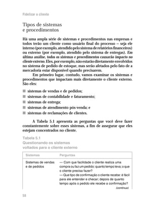 Fidelizar o cliente


Tipos de sistemas
e procedimentos
Há uma ampla série de sistemas e procedimentos nas empresas e
todos terão um cliente como usuário final do processo — seja ele
interno (por exemplo, atendido pelo sistema de relatórios financeiros)
ou externo (por exemplo, atendido pelo sistema de entregas). Em
última análise, todos os sistemas e procedimentos causarão impacto no
cliente externo. Eles, por exemplo, não estarão diretamente envolvidos
no sistema de pedido de estoque, mas serão afetados pelo fato de a
mercadoria estar disponível quando precisarem.
       Em primeiro lugar, contudo, vamos examinar os sistemas e
procedimentos que impactam mais diretamente o cliente externo.
São eles:
n    sistemas de vendas e de pedidos;
n    sistemas de contabilidade e faturamento;
n    sistemas de entrega;
n    sistemas de atendimento pós-venda; e
n    sistemas de reclamações de clientes.

      A Tabela 5.1 apresenta as perguntas que você deve fazer
constantemente sobre esses sistemas, a fim de assegurar que eles
estejam concentrados no cliente.
Tabela 5.1
Questionando os sistemas
voltados para o cliente externo

  Sistemas             Perguntas

  Sistemas de vendas   — Com que facilidade o cliente realiza uma
  e de pedidos         compra ou faz um pedido: quanto tempo leva; o que
                       o cliente precisa fazer?
                       — Que tipo de confirmação o cliente recebe: é fácil
                       para ele entender e checar; depois de quanto
                       tempo após o pedido ele recebe a confirmação?
                                                                (continua)

58
 