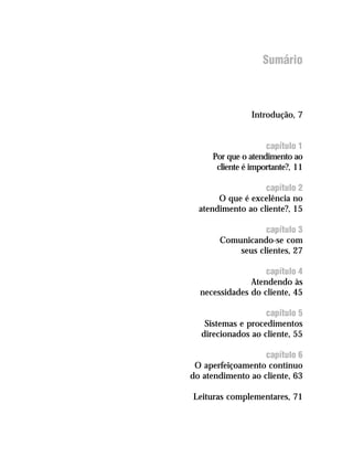 Sumário



                Introdução, 7


                    capítulo 1
     Por que o atendimento ao
      cliente é importante?, 11

                   capítulo 2
       O que é excelência no
  atendimento ao cliente?, 15

                  capítulo 3
       Comunicando-se com
           seus clientes, 27

                   capítulo 4
               Atendendo às
  necessidades do cliente, 45

                   capítulo 5
   Sistemas e procedimentos
  direcionados ao cliente, 55

                   capítulo 6
 O aperfeiçoamento contínuo
do atendimento ao cliente, 63

Leituras complementares, 71
 
