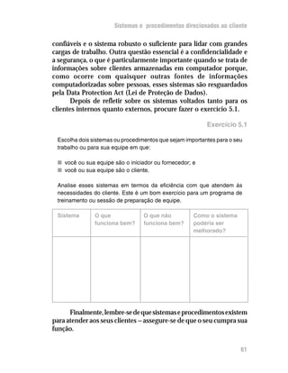 Fidelizar o cliente    Sistemas e procedimentos direcionados ao cliente

confiáveis e o sistema robusto o suficiente para lidar com grandes
cargas de trabalho. Outra questão essencial é a confidencialidade e
a segurança, o que é particularmente importante quando se trata de
informações sobre clientes armazenadas em computador porque,
como ocorre com quaisquer outras fontes de informações
computadorizadas sobre pessoas, esses sistemas são resguardados
pela Data Protection Act (Lei de Proteção de Dados).
       Depois de refletir sobre os sistemas voltados tanto para os
clientes internos quanto externos, procure fazer o exercício 5.1.

                                                           Exercício 5.1

  Escolha dois sistemas ou procedimentos que sejam importantes para o seu
  trabalho ou para sua equipe em que:

  n você ou sua equipe são o iniciador ou fornecedor; e
  n você ou sua equipe são o cliente.

  Analise esses sistemas em termos da eficiência com que atendem às
  necessidades do cliente. Este é um bom exercício para um programa de
  treinamento ou sessão de preparação de equipe.

  Sistema        O que             O que não          Como o sistema
                 funciona bem?     funciona bem?      poderia ser
                                                      melhorado?




      Finalmente, lembre-se de que sistemas e procedimentos existem
para atender aos seus clientes — assegure-se de que o seu cumpra sua
função.


                                                                        61
 