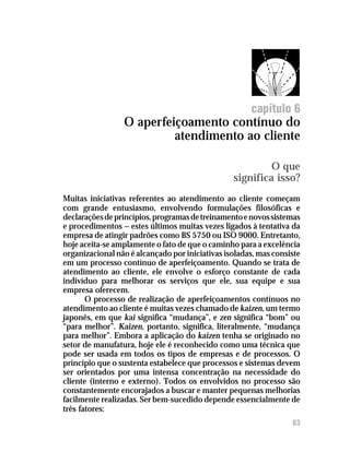 O aperfeiçoamento contínuo do atendimento ao cliente




                                                       capítulo 6
                 O aperfeiçoamento contínuo do
                          atendimento ao cliente

                                                           O que
                                                  significa isso?
Muitas iniciativas referentes ao atendimento ao cliente começam
com grande entusiasmo, envolvendo formulações filosóficas e
declarações de princípios, programas de treinamento e novos sistemas
e procedimentos — estes últimos muitas vezes ligados à tentativa da
empresa de atingir padrões como BS 5750 ou ISO 9000. Entretanto,
hoje aceita-se amplamente o fato de que o caminho para a excelência
organizacional não é alcançado por iniciativas isoladas, mas consiste
em um processo contínuo de aperfeiçoamento. Quando se trata de
atendimento ao cliente, ele envolve o esforço constante de cada
indivíduo para melhorar os serviços que ele, sua equipe e sua
empresa oferecem.
       O processo de realização de aperfeiçoamentos contínuos no
atendimento ao cliente é muitas vezes chamado de kaizen, um termo
japonês, em que kai significa “mudança”, e zen significa “bom” ou
“para melhor”. Kaizen, portanto, significa, literalmente, “mudança
para melhor”. Embora a aplicação do kaizen tenha se originado no
setor de manufatura, hoje ele é reconhecido como uma técnica que
pode ser usada em todos os tipos de empresas e de processos. O
princípio que o sustenta estabelece que processos e sistemas devem
ser orientados por uma intensa concentração na necessidade do
cliente (interno e externo). Todos os envolvidos no processo são
constantemente encorajados a buscar e manter pequenas melhorias
facilmente realizadas. Ser bem-sucedido depende essencialmente de
três fatores:
                                                                   63
 