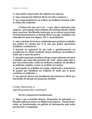 Fidelizar o cliente

n uma nítida compreensão dos objetivos da empresa;
n uma comunicação bilateral aberta em toda a empresa; e
n um comprometimento em realizar um feedback constante sobre
os efeitos das melhorias.

      O kaizen não está, por si só — o que, talvez, represente uma
surpresa — preocupado com resultados; ele está francamente voltado
para o processo. Sua filosofia ensina que, ao se colocar os processos
em bom funcionamento, os demais fatores (ou seja, resultados) vão
naturalmente para seus lugares. Ele é, essencialmente:
n uma variedade de técnicas combinadas para produzir resultados
que podem ser comuns por si só, mas que, juntas, apresentam
resultados consideráveis;
n baseado na suposição de que todo o aperfeiçoamento no
atendimento ao cliente resultante dessas mudanças secundárias é
maior que a soma das partes;
n baseado em pessoas, reconhecendo que os que realmente executam
o trabalho, que estão mais próximos da “ação”, sabem mais sobre o
que está acontecendo e estão em melhores condições de identificar
as melhorias exigidas e tomar as medidas necessárias;
n preocupado em trabalhar em equipe, enfatizando a importância
de grupos que trabalham em conjunto de modo que se possa
coordenar as melhorias; e
n um meio de oferecer um atendimento de primeira ao cliente por
intermédio da atenção aos pequenos detalhes.


Como funciona o
aperfeiçoamento contínuo?
       Há três componentes fundamentais:
n Saber o que se pretende alcançar. Declarações de princípios e a
filosofia expõem as metas e os objetivos da empresa — elas precisam,
então, ser transformadas em padrões de desempenho para todos
pertencentes à companhia.
64
 