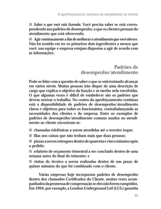 O aperfeiçoamento contínuo do atendimento ao cliente

n Saber o que você está fazendo. Você precisa saber se está corres-
pondendo aos padrões de desempenho, o que os clientes pensam do
atendimento que está oferecendo.
n Agir continuamente a fim de melhorar o atendimento que você oferece.
Não há sentido em ter os primeiros dois ingredientes a menos que
você, sua equipe e empresa estejam dispostos a agir de acordo com
as informações.


                                              Padrões de
                                 desempenho/atendimento
Pode-se lidar com a questão de saber o que se está tentando alcançar
em vários níveis. Muitas pessoas irão dispor de uma descrição de
cargo que explica o objetivo da função e as tarefas nela envolvidas.
O que algumas vezes é difícil de estabelecer são os padrões que
devem nortear o trabalho. No centro do aperfeiçoamento contínuo
está a disponibilidade de padrões de desempenho/atendimento
claros e objetivos para todos os funcionários, contrabalançando as
necessidades dos clientes e da empresa. Entre os exemplos de
padrões de desempenho/atendimento comuns usados no atendi-
mento ao cliente encontram-se:
n chamadas telefônicas a serem atendidas até o terceiro toque;
n filas nos caixas que não tenham mais que duas pessoas;
n pizzas a serem entregues dentro de quarenta e cinco minutos após
o pedido;
n relatório de orçamento trimestral a ser concluído dentro de uma
semana antes do final do trimestre; e
n visitas do técnico a serem realizadas dentro de um prazo de
quinze minutos do que foi combinado com o cliente.

      Várias empresas hoje incorporam padrões de desempenho
dentro dos chamados Certificados do Cliente, muitas vezes acom-
panhados da promessa de compensação se eles não forem cumpridos.
Em 1994, por exemplo, a London Underground Ltd (LUL) garantiu
                                                                   65
 