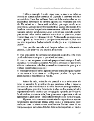O aperfeiçoamento contínuo do atendimento ao cliente

       O último exemplo é muito importante: se você usar todas as
técnicas de comunicação descritas no Capítulo 3, saberá se o cliente
está satisfeito. Uma das melhores fontes de informação sobre as ne-
cessidades e percepções do cliente é a pessoa que realmente lida com
ele. Ela saberá se o cliente está satisfeito, que aspectos do aten-
dimento são verdadeiramente importantes e quais o aborrecem. Um
hotel em que nos hospedamos recentemente utilizava um estacio-
namento público para hóspedes, mas o cliente era obrigado a voltar
para o carro todos os dias e colocar outro ticket no pára-brisa, o que
representava um grave inconveniente. Assim sendo, comunicamos
nossa opinião ao recepcionista que providenciou o ticket. Mas será
que esse importante feedback do cliente chegou a ser registrado ou
usado?
       Uma questão essencial aqui é captar todas essas informações
valiosas. Mais uma vez, seja criativo. Pense em:

n criar um quadro de sucessos para registrar o que deu certo e um
quadro de insucessos para o que não funcionou;
n reservar um tempo em sessões de preparação de equipe a fim de
discutir as reações com os clientes. As sessões precisam ser freqüentes
a fim de realizar esse trabalho, provavelmente semanais, para que se
tenham ocorrências recentes; e
n encorajar os funcionários a preencher um formulário para registar
os sucessos e insucessos — certifique-se, porém, de que seu
preenchimento seja simples e rápido.

       Acima de tudo, estimule seu pessoal a estar consciente de
todos os aspectos do atendimento que prestam e sobre o impacto
que causam em seus clientes e a serem honestos consigo mesmos,
com os colegas e gerentes. Entretanto, lembre-se de que ninguém irá
registrar insucessos se achar que será julgado e punido. Encorajar os
funcionários a pensar em soluções é igualmente importante, e não só
apresentar os problemas — eles certamente saberão o melhor a fazer.
       Algumas empresas usam o método de sugestões em que os
funcionários apresentam idéias sobre como a companhia pode
melhorar seus produtos e seu atendimento. Muitas vezes há re-
compensas para as idéias adotadas. Tais métodos podem ser muito

                                                                    67
 