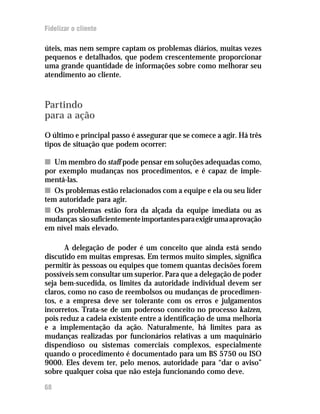 Fidelizar o cliente

úteis, mas nem sempre captam os problemas diários, muitas vezes
pequenos e detalhados, que podem crescentemente proporcionar
uma grande quantidade de informações sobre como melhorar seu
atendimento ao cliente.



Partindo
para a ação
O último e principal passo é assegurar que se comece a agir. Há três
tipos de situação que podem ocorrer:

n Um membro do staff pode pensar em soluções adequadas como,
por exemplo mudanças nos procedimentos, e é capaz de imple-
mentá-las.
n Os problemas estão relacionados com a equipe e ela ou seu líder
tem autoridade para agir.
n Os problemas estão fora da alçada da equipe imediata ou as
mudanças são suficientemente importantes para exigir uma aprovação
em nível mais elevado.

      A delegação de poder é um conceito que ainda está sendo
discutido em muitas empresas. Em termos muito simples, significa
permitir às pessoas ou equipes que tomem quantas decisões forem
possíveis sem consultar um superior. Para que a delegação de poder
seja bem-sucedida, os limites da autoridade individual devem ser
claros, como no caso de reembolsos ou mudanças de procedimen-
tos, e a empresa deve ser tolerante com os erros e julgamentos
incorretos. Trata-se de um poderoso conceito no processo kaizen,
pois reduz a cadeia existente entre a identificação de uma melhoria
e a implementação da ação. Naturalmente, há limites para as
mudanças realizadas por funcionários relativas a um maquinário
dispendioso ou sistemas comerciais complexos, especialmente
quando o procedimento é documentado para um BS 5750 ou ISO
9000. Eles devem ter, pelo menos, autoridade para “dar o aviso”
sobre qualquer coisa que não esteja funcionando como deve.

68
 