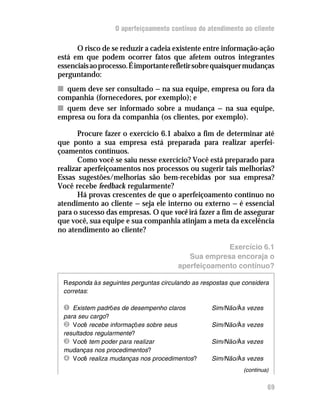 O aperfeiçoamento contínuo do atendimento ao cliente

      O risco de se reduzir a cadeia existente entre informação-ação
está em que podem ocorrer fatos que afetem outros integrantes
essenciais ao processo. É importante refletir sobre quaisquer mudanças
perguntando:
n quem deve ser consultado — na sua equipe, empresa ou fora da
companhia (fornecedores, por exemplo); e
n quem deve ser informado sobre a mudança — na sua equipe,
empresa ou fora da companhia (os clientes, por exemplo).

       Procure fazer o exercício 6.1 abaixo a fim de determinar até
que ponto a sua empresa está preparada para realizar aperfei-
çoamentos contínuos.
       Como você se saiu nesse exercício? Você está preparado para
realizar aperfeiçoamentos nos processos ou sugerir tais melhorias?
Essas sugestões/melhorias são bem-recebidas por sua empresa?
Você recebe feedback regularmente?
       Há provas crescentes de que o aperfeiçoamento contínuo no
atendimento ao cliente — seja ele interno ou externo — é essencial
para o sucesso das empresas. O que você irá fazer a fim de assegurar
que você, sua equipe e sua companhia atinjam a meta da excelência
no atendimento ao cliente?

                                                    Exercício 6.1
                                          Sua empresa encoraja o
                                       aperfeiçoamento contínuo?

 Responda às seguintes perguntas circulando as respostas que considera
 corretas:

 Ê Existem padrões de desempenho claros           Sim/Não/Às vezes
 para seu cargo?
 Ë Você recebe informações sobre seus             Sim/Não/Às vezes
 resultados regularmente?
 Ì Você tem poder para realizar                   Sim/Não/Às vezes
 mudanças nos procedimentos?
 Í Você realiza mudanças nos procedimentos?       Sim/Não/Às vezes
                                                             (continua)


                                                                      69
 