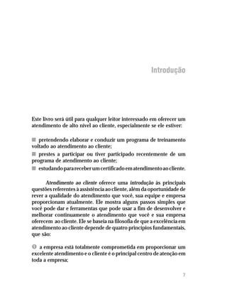 Introdução




Este livro será útil para qualquer leitor interessado em oferecer um
atendimento de alto nível ao cliente, especialmente se ele estiver:

n pretendendo elaborar e conduzir um programa de treinamento
voltado ao atendimento ao cliente;
n prestes a participar ou tiver participado recentemente de um
programa de atendimento ao cliente;
n estudando para receber um certificado em atendimento ao cliente.

      Atendimento ao cliente oferece uma introdução às principais
questões referentes à assistência ao cliente, além da oportunidade de
rever a qualidade do atendimento que você, sua equipe e empresa
proporcionam atualmente. Ele mostra alguns passos simples que
você pode dar e ferramentas que pode usar a fim de desenvolver e
melhorar continuamente o atendimento que você e sua empresa
oferecem ao cliente. Ele se baseia na filosofia de que a excelência em
atendimento ao cliente depende de quatro princípios fundamentais,
que são:

Ê a empresa está totalmente comprometida em proporcionar um
excelente atendimento e o cliente é o principal centro de atenção em
toda a empresa;

                                                                    7
 
