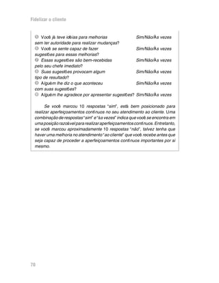 Fidelizar o cliente


  Î Você já teve idéias para melhorias                 Sim/Não/Às vezes
  sem ter autoridade para realizar mudanças?
  Ï Você se sente capaz de fazer                       Sim/Não/Às vezes
  sugestões para essas melhorias?
  Ð Essas sugestões são bem-recebidas                  Sim/Não/Às vezes
  pelo seu chefe imediato?
  Ñ Suas sugestões provocam algum                      Sim/Não/Às vezes
  tipo de resultado?
  Ò Alguém lhe diz o que aconteceu                     Sim/Não/Às vezes
  com suas sugestões?
  Ó Alguém lhe agradece por apresentar sugestões?      Sim/Não/Às vezes

        Se você marcou 10 respostas “sim”, está bem posicionado para
  realizar aperfeiçoamentos contínuos no seu atendimento ao cliente. Uma
  combinação de respostas “sim” e “às vezes” indica que você se encontra em
  uma posição razoável para realizar aperfeiçoamentos contínuos. Entretanto,
  se você marcou aproximadamente 10 respostas “não”, talvez tenha que
  haver uma melhoria no atendimento “ao cliente” que você recebe antes que
  seja capaz de proceder a aperfeiçoamentos contínuos importantes por si
  mesmo.




70
 