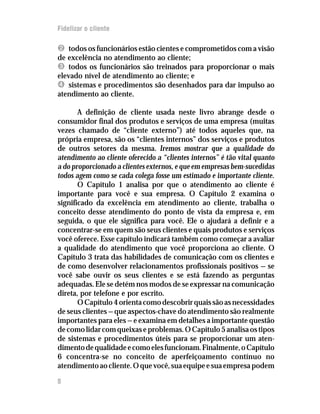 Fidelizar o cliente

Ë todos os funcionários estão cientes e comprometidos com a visão
de excelência no atendimento ao cliente;
Ì todos os funcionários são treinados para proporcionar o mais
elevado nível de atendimento ao cliente; e
Í sistemas e procedimentos são desenhados para dar impulso ao
atendimento ao cliente.

       A definição de cliente usada neste livro abrange desde o
consumidor final dos produtos e serviços de uma empresa (muitas
vezes chamado de “cliente externo”) até todos aqueles que, na
própria empresa, são os “clientes internos” dos serviços e produtos
de outros setores da mesma. Iremos mostrar que a qualidade do
atendimento ao cliente oferecido a “clientes internos” é tão vital quanto
a do proporcionado a clientes externos, e que em empresas bem-sucedidas
todos agem como se cada colega fosse um estimado e importante cliente.
       O Capítulo 1 analisa por que o atendimento ao cliente é
importante para você e sua empresa. O Capítulo 2 examina o
significado da excelência em atendimento ao cliente, trabalha o
conceito desse atendimento do ponto de vista da empresa e, em
seguida, o que ele significa para você. Ele o ajudará a definir e a
concentrar-se em quem são seus clientes e quais produtos e serviços
você oferece. Esse capítulo indicará também como começar a avaliar
a qualidade do atendimento que você proporciona ao cliente. O
Capítulo 3 trata das habilidades de comunicação com os clientes e
de como desenvolver relacionamentos profissionais positivos — se
você sabe ouvir os seus clientes e se está fazendo as perguntas
adequadas. Ele se detém nos modos de se expressar na comunicação
direta, por telefone e por escrito.
       O Capítulo 4 orienta como descobrir quais são as necessidades
de seus clientes — que aspectos-chave do atendimento são realmente
importantes para eles — e examina em detalhes a importante questão
de como lidar com queixas e problemas. O Capítulo 5 analisa os tipos
de sistemas e procedimentos úteis para se proporcionar um aten-
dimento de qualidade e como eles funcionam. Finalmente, o Capítulo
6 concentra-se no conceito de aperfeiçoamento contínuo no
atendimento ao cliente. O que você, sua equipe e sua empresa podem

8
 