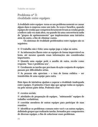 Trabalho em equipe


Problema nº 3:
rivalidade entre equipes
A rivalidade entre equipes torna-se um problema somente se causar
algum dano à empresa como um todo. Às vezes é benéfica, quando
equipes de vendas que competem ferozmente levam as vendas gerais
a índices cada vez mais altos, ou quando há uma concorrência sadia
de “grupos de aprimoramento” que implementam uma iniciativa
atrás da outra, a fim de eliminar custos.
       Os sintomas de rivalidade problemática entre equipes são os
seguintes:

n O trabalho não é feito: uma equipe joga a culpa na outra.
n As informações fluem entre as equipes de forma imprevisível ou
lenta, até mesmo quando essas informações são consideradas
importantes.
n Quando uma equipe pede o auxílio de outra, recebe como
resposta: “Isso é problema seu”.
n Geralmente as tarefas que precisam da ação conjunta de equipes
passam por dificuldades sérias.
n As pessoas não apreciam — e isso de forma enfática — ser
transferidas de uma equipe para outra.

Dois tipos de iniciativas ajudam a superar a rivalidade inadequada
entre equipes. O primeiro é fazer algo que agrupe todas as equipes,
ou pelo menos parte delas. Podemos citar:

n eventos sociais;
n atividades de preparação de equipes, “misturando” equipes de
trabalho verdadeiras;
n convidar membros de outras equipes para participar de suas
reuniões;
n identificar os problemas comuns entre você e as outras equipes,
definindo grupos que realizarão tarefas, formados por componentes
de diversas equipes, a fim de solucionar esses problemas.
26
 