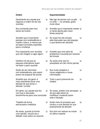 Será que sou um membro natural de equipe?

Ordem                                   Espontaneidade

Geralmente sou aquele que          G    Não ligo de pensar com os pés   G
organiza a ordem do dia nas             no chão — na verdade, gosto
reuniões                                muito disso

Sou conhecido pelo meu             G    Acredito que é importante manter G
senso de horário                        a mente aberta pelo maior
                                        tempo possível

Acredito que é importante          G    Às vezes fico tão tomado       G
planejar com antecedência e             pela discussão que até esqueço
manter o plano, a menos que             o que deveria ser decidido
se façam provisões explícitas
para a mudança

Fico impaciente com reuniões       G    Acredito que uma série de      G
que não chegam a lugar algum            problemas é causada por excesso
                                        de firmeza

Certifico-me de que as             G    Às vezes sinto que fui           G
pessoas entenderam quem                 precipitado em dar minha opinião
vai fazer o quê e quando

Gosto de ser informado             G    Sou muito receptivo a           G
com antecedência, pois assim            novas exigências e novas
posso me preparar de acordo             informações

Acredito que, em geral, é          G    Tudo o que é previsível me      G
mais importante tomar uma               chateia
decisão do que tomar a
decisão “correta”

Em geral, sou aquele que faz  G         Às vezes, protelo uma sensação G
com que a discussão                     de que algo talvez se
encaminhe-se para uma conclusão         modifique, mudando assim
                                        toda a situação

Trabalho de forma                  G    Gosto mais do processo que      G
estruturada e metódica                  conduz a uma decisão do que
                                        propriamente da decisão

Às vezes, quando já formei         G    Sou bom em realizar as coisas   G
uma opinião, recuso-me a                no último instante
debater mais sobre um assunto

                                                                        47
 