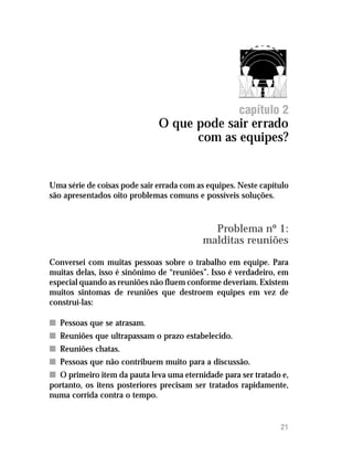 O que pode sair errado com as equipes?




                                                      capítulo 2
                              O que pode sair errado
                                    com as equipes?


Uma série de coisas pode sair errada com as equipes. Neste capítulo
são apresentados oito problemas comuns e possíveis soluções.



                                             Problema nº 1:
                                           malditas reuniões
Conversei com muitas pessoas sobre o trabalho em equipe. Para
muitas delas, isso é sinônimo de “reuniões”. Isso é verdadeiro, em
especial quando as reuniões não fluem conforme deveriam. Existem
muitos sintomas de reuniões que destroem equipes em vez de
construí-las:

n Pessoas que se atrasam.
n Reuniões que ultrapassam o prazo estabelecido.
n Reuniões chatas.
n Pessoas que não contribuem muito para a discussão.
n O primeiro item da pauta leva uma eternidade para ser tratado e,
portanto, os itens posteriores precisam ser tratados rapidamente,
numa corrida contra o tempo.


                                                                  21
 