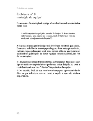 Trabalho em equipe


Problema nº 8:
nostalgia de equipe
Os sintomas da nostalgia de equipe vêm sob a forma de comentários
como este:


     A melhor equipe da qual já fiz parte foi do Projeto X. Se você quiser
     saber como é uma equipe de verdade, você devia ter nos visto na
     equipe de planejamento do Projeto X!


A resposta à nostalgia de equipe é: a prevenção é melhor que a cura.
Quando o trabalho de uma equipe chega ao fim e a equipe se desfaz,
existem etapas pelas quais você pode passar, a fim de assegurar que
os membros participem de novas equipes com entusiasmo, em vez
de lamentações:

n Reveja e reconheça de modo formal as realizações da equipe. Esse
tipo de revisão é especialmente poderoso se for dirigido ou tiver a
contribuição de um dos “clientes” importantes da equipe
n Na reunião final, dê aos membros da equipe a oportunidade de
dizer o que valorizam um no outro e aquilo a que não dariam
importância.




12
32
 