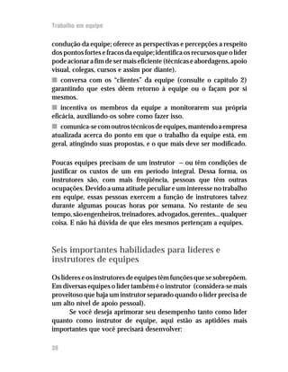 Trabalho em equipe

condução da equipe; oferece as perspectivas e percepções a respeito
dos pontos fortes e fracos da equipe; identifica os recursos que o líder
pode acionar a fim de ser mais eficiente (técnicas e abordagens, apoio
visual, colegas, cursos e assim por diante).
n conversa com os “clientes” da equipe (consulte o capítulo 2)
garantindo que estes dêem retorno à equipe ou o façam por si
mesmos.
n incentiva os membros da equipe a monitorarem sua própria
eficácia, auxiliando-os sobre como fazer isso.
n comunica-se com outros técnicos de equipes, mantendo a empresa
atualizada acerca do ponto em que o trabalho da equipe está, em
geral, atingindo suas propostas, e o que mais deve ser modificado.

Poucas equipes precisam de um instrutor — ou têm condições de
justificar os custos de um em período integral. Dessa forma, os
instrutores são, com mais freqüência, pessoas que têm outras
ocupações. Devido a uma atitude peculiar e um interesse no trabalho
em equipe, essas pessoas exercem a função de instrutores talvez
durante algumas poucas horas por semana. No restante de seu
tempo, são engenheiros, treinadores, advogados, gerentes... qualquer
coisa. E não há dúvida de que eles mesmos pertençam a equipes.



Seis importantes habilidades para líderes e
instrutores de equipes

Os líderes e os instrutores de equipes têm funções que se sobrepõem.
Em diversas equipes o líder também é o instrutor (considera-se mais
proveitoso que haja um instrutor separado quando o líder precisa de
um alto nível de apoio pessoal).
      Se você deseja aprimorar seu desempenho tanto como líder
quanto como instrutor de equipe, aqui estão as aptidões mais
importantes que você precisará desenvolver:

38
 