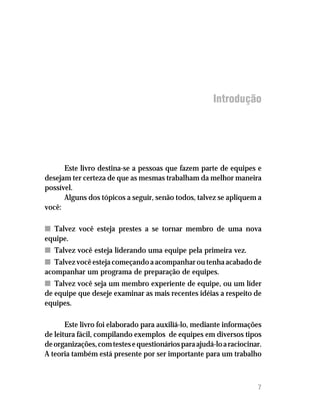 Introdução




      Este livro destina-se a pessoas que fazem parte de equipes e
desejam ter certeza de que as mesmas trabalham da melhor maneira
possível.
      Alguns dos tópicos a seguir, senão todos, talvez se apliquem a
você:

n Talvez você esteja prestes a se tornar membro de uma nova
equipe.
n Talvez você esteja liderando uma equipe pela primeira vez.
n Talvez você esteja começando a acompanhar ou tenha acabado de
acompanhar um programa de preparação de equipes.
n Talvez você seja um membro experiente de equipe, ou um líder
de equipe que deseje examinar as mais recentes idéias a respeito de
equipes.

       Este livro foi elaborado para auxiliá-lo, mediante informações
de leitura fácil, compilando exemplos de equipes em diversos tipos
de organizações, com testes e questionários para ajudá-lo a raciocinar.
A teoria também está presente por ser importante para um trabalho



                                                                     7
 