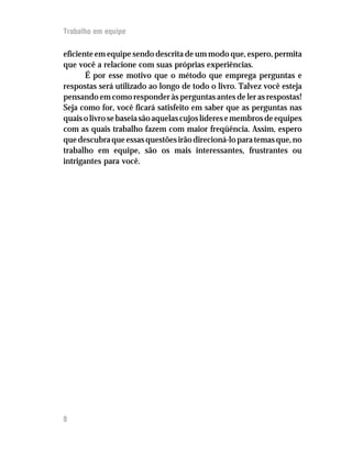 Trabalho em equipe

eficiente em equipe sendo descrita de um modo que, espero, permita
que você a relacione com suas próprias experiências.
       É por esse motivo que o método que emprega perguntas e
respostas será utilizado ao longo de todo o livro. Talvez você esteja
pensando em como responder às perguntas antes de ler as respostas!
Seja como for, você ficará satisfeito em saber que as perguntas nas
quais o livro se baseia são aquelas cujos líderes e membros de equipes
com as quais trabalho fazem com maior freqüência. Assim, espero
que descubra que essas questões irão direcioná-lo para temas que, no
trabalho em equipe, são os mais interessantes, frustrantes ou
intrigantes para você.




8
 