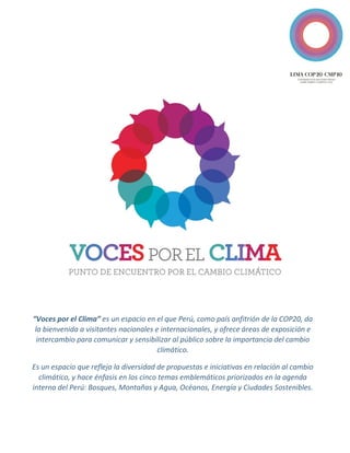 “Voces por el Clima” es un espacio en el que Perú, como país anfitrión de la COP20, da la bienvenida a visitantes nacionales e internacionales, y ofrece áreas de exposición e intercambio para comunicar y sensibilizar al público sobre la importancia del cambio climático. 
Es un espacio que refleja la diversidad de propuestas e iniciativas en relación al cambio climático, y hace énfasis en los cinco temas emblemáticos priorizados en la agenda interna del Perú: Bosques, Montañas y Agua, Océanos, Energía y Ciudades Sostenibles. 
 